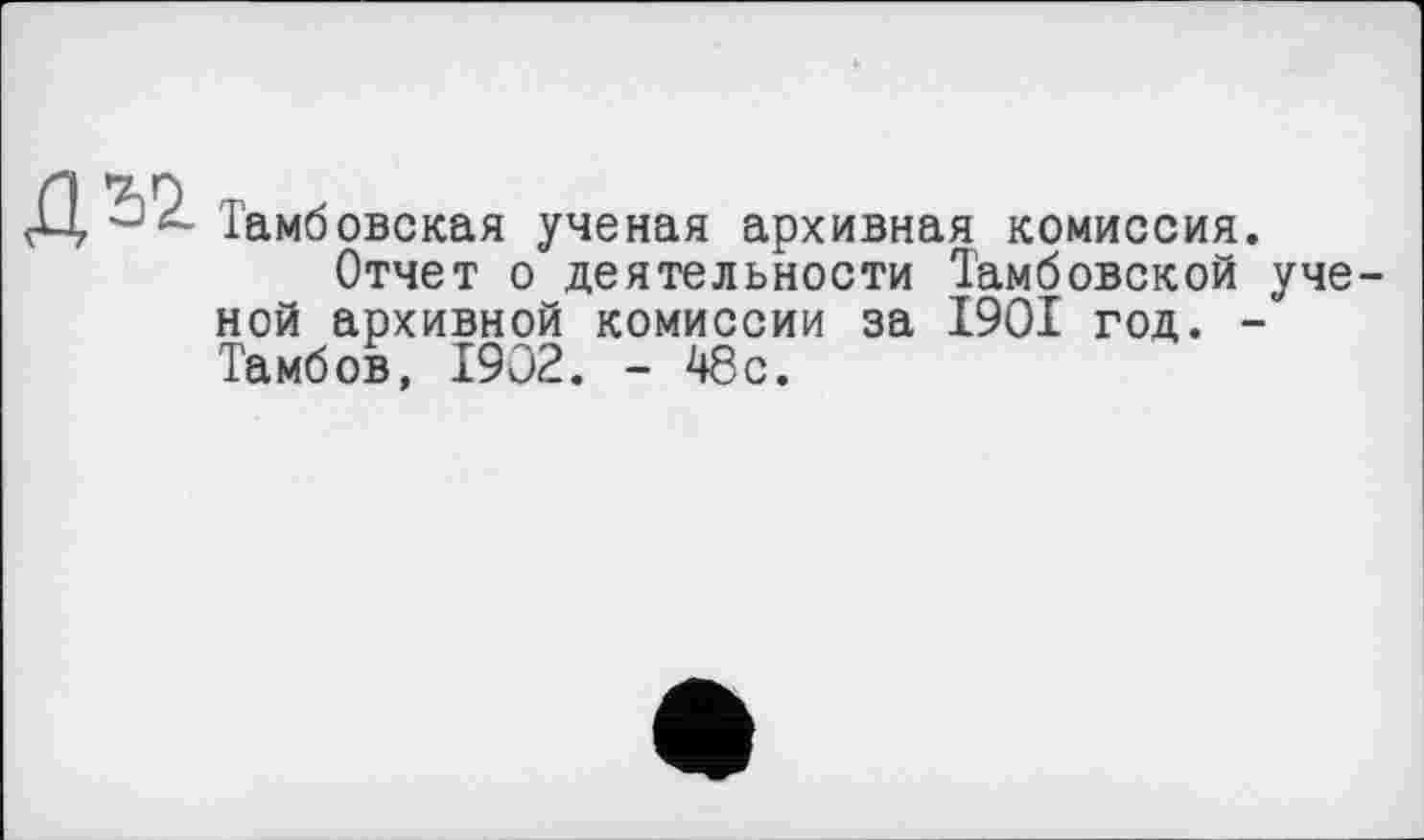 ﻿Д52
Тамбовская ученая архивная комиссия.
Отчет о деятельности Тамбовской ученой архивной комиссии за 1901 год. -Тамбов, 1902. - 48с.